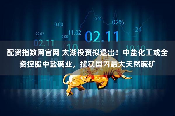 配资指数网官网 太湖投资拟退出！中盐化工或全资控股中盐碱业，揽获国内最大天然碱矿