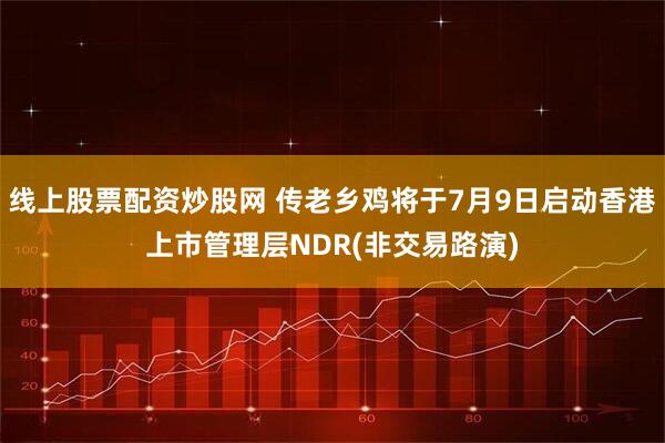 线上股票配资炒股网 传老乡鸡将于7月9日启动香港上市管理层NDR(非交易路演)