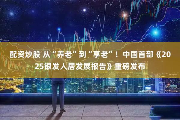 配资炒股 从“养老”到“享老”！中国首部《2025银发人居发展报告》重磅发布