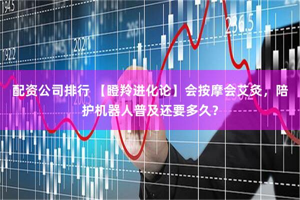 配资公司排行 【瞪羚进化论】会按摩会艾灸，陪护机器人普及还要多久？