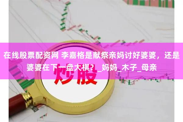 在线股票配资网 李嘉格是献祭亲妈讨好婆婆，还是婆婆在下一盘大棋？_妈妈_木子_母亲