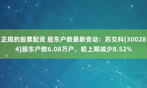 正规的股票配资 股东户数最新变动：苏交科(300284)股东户数6.08万户，较上期减少8.52%