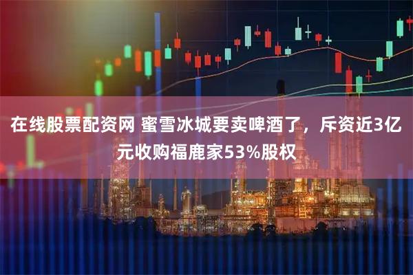 在线股票配资网 蜜雪冰城要卖啤酒了，斥资近3亿元收购福鹿家53%股权