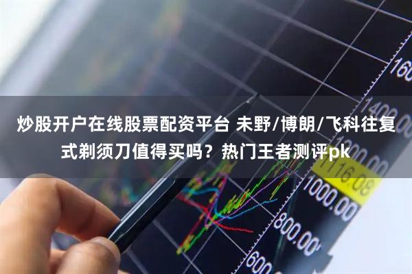 炒股开户在线股票配资平台 未野/博朗/飞科往复式剃须刀值得买吗？热门王者测评pk